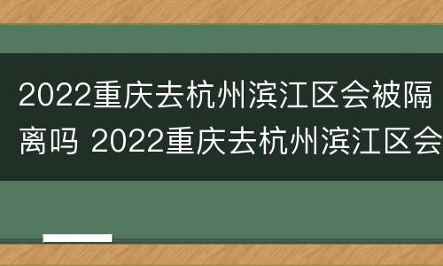 2022重庆去杭州滨江区会被隔离吗 2022重庆去杭州滨江区会被隔离吗现在