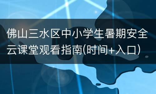 佛山三水区中小学生暑期安全云课堂观看指南(时间+入口)