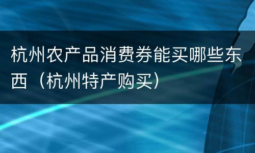 杭州农产品消费券能买哪些东西（杭州特产购买）