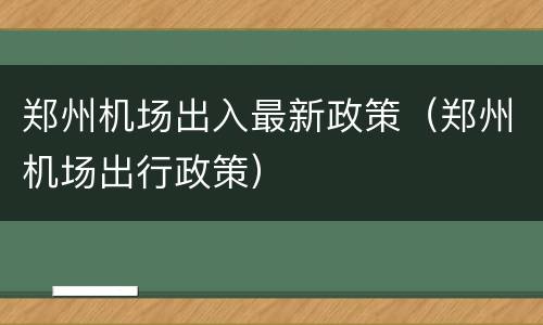 郑州机场出入最新政策（郑州机场出行政策）