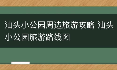 汕头小公园周边旅游攻略 汕头小公园旅游路线图