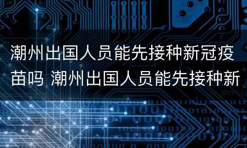潮州出国人员能先接种新冠疫苗吗 潮州出国人员能先接种新冠疫苗吗知乎