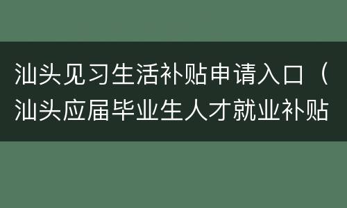汕头见习生活补贴申请入口（汕头应届毕业生人才就业补贴）