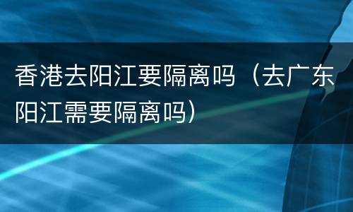 香港去阳江要隔离吗（去广东阳江需要隔离吗）
