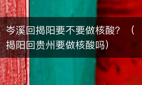 岑溪回揭阳要不要做核酸？（揭阳回贵州要做核酸吗）