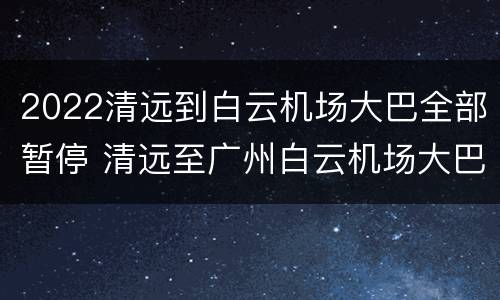2022清远到白云机场大巴全部暂停 清远至广州白云机场大巴时刻表