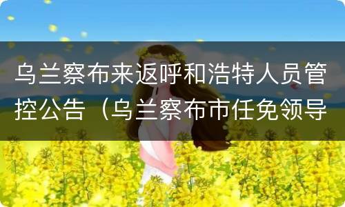 乌兰察布来返呼和浩特人员管控公告（乌兰察布市任免领导）