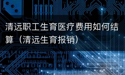 清远职工生育医疗费用如何结算（清远生育报销）