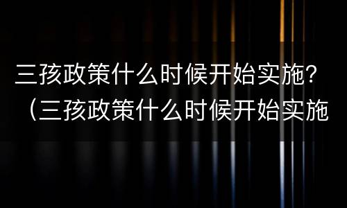 三孩政策什么时候开始实施？（三孩政策什么时候开始实施的）