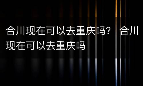 合川现在可以去重庆吗？ 合川现在可以去重庆吗