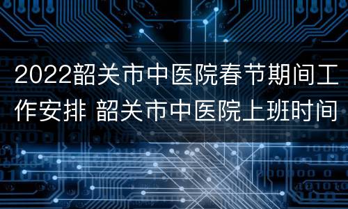 2022韶关市中医院春节期间工作安排 韶关市中医院上班时间