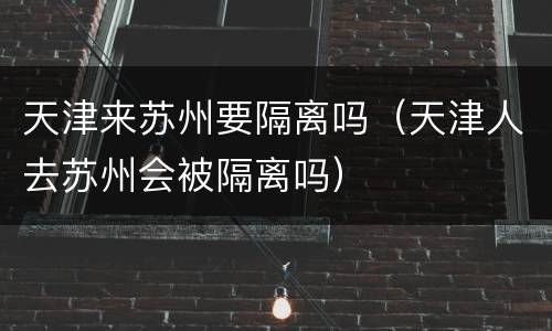 天津来苏州要隔离吗（天津人去苏州会被隔离吗）