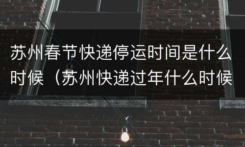 苏州春节快递停运时间是什么时候（苏州快递过年什么时候放假）