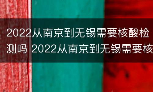 2022从南京到无锡需要核酸检测吗 2022从南京到无锡需要核酸检测吗今天