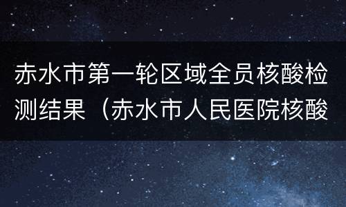 赤水市第一轮区域全员核酸检测结果（赤水市人民医院核酸检测）