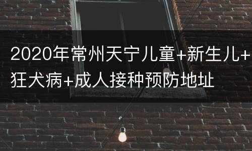 2020年常州天宁儿童+新生儿+狂犬病+成人接种预防地址