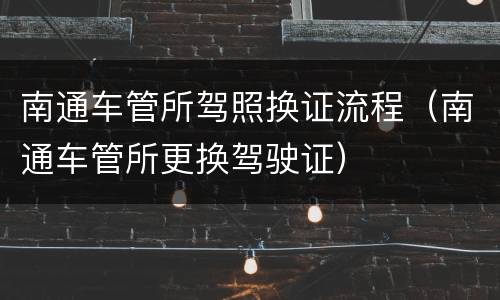 南通车管所驾照换证流程（南通车管所更换驾驶证）