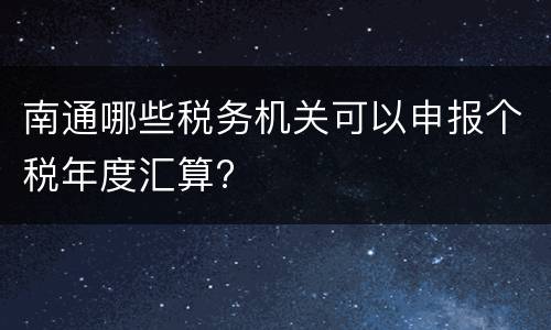 南通哪些税务机关可以申报个税年度汇算?