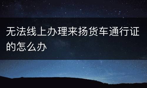 无法线上办理来扬货车通行证的怎么办