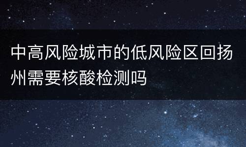 中高风险城市的低风险区回扬州需要核酸检测吗