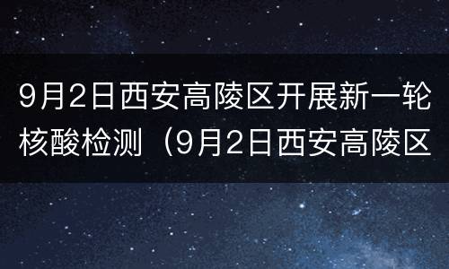 9月2日西安高陵区开展新一轮核酸检测（9月2日西安高陵区开展新一轮核酸检测工作）