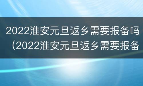 2022淮安元旦返乡需要报备吗（2022淮安元旦返乡需要报备吗今天）
