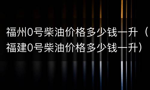 福州0号柴油价格多少钱一升（福建0号柴油价格多少钱一升）