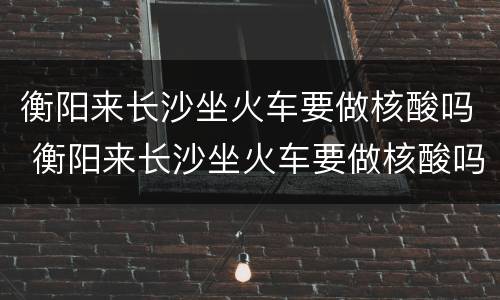衡阳来长沙坐火车要做核酸吗 衡阳来长沙坐火车要做核酸吗今天