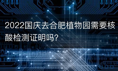 2022国庆去合肥植物园需要核酸检测证明吗？