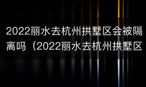 2022丽水去杭州拱墅区会被隔离吗（2022丽水去杭州拱墅区会被隔离吗知乎）