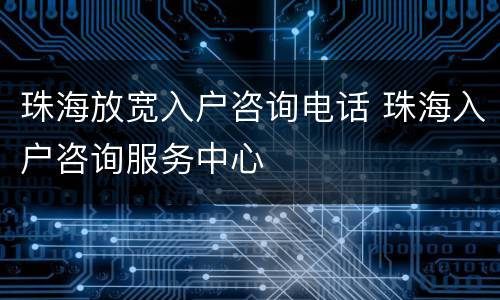珠海放宽入户咨询电话 珠海入户咨询服务中心
