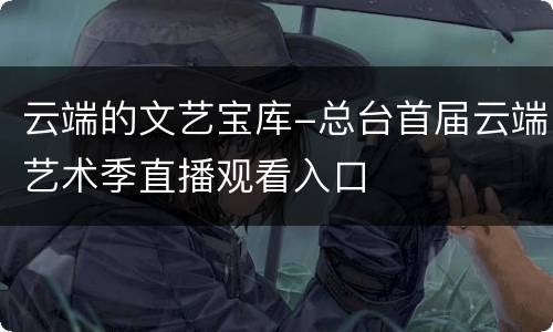 云端的文艺宝库-总台首届云端艺术季直播观看入口