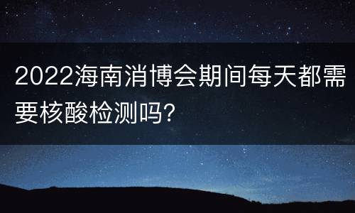 2022海南消博会期间每天都需要核酸检测吗？