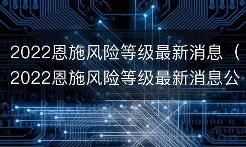 2022恩施风险等级最新消息（2022恩施风险等级最新消息公布）