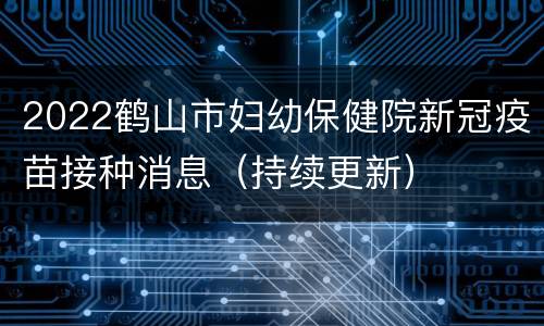 2022鹤山市妇幼保健院新冠疫苗接种消息（持续更新）
