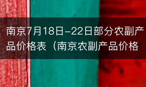 南京7月18日-22日部分农副产品价格表（南京农副产品价格公布）