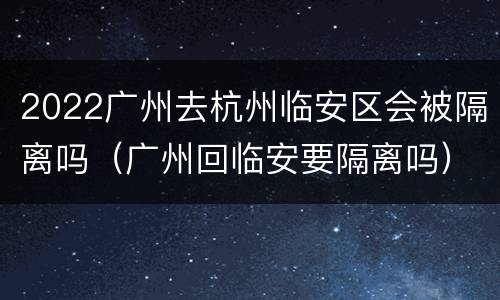 2022广州去杭州临安区会被隔离吗（广州回临安要隔离吗）