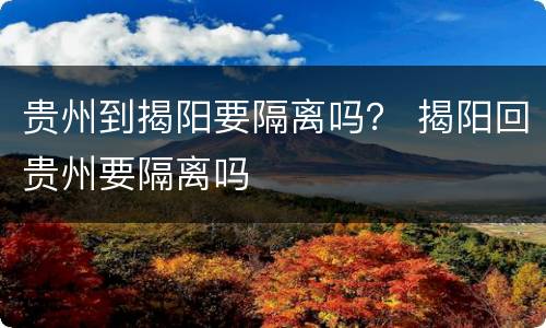 贵州到揭阳要隔离吗？ 揭阳回贵州要隔离吗