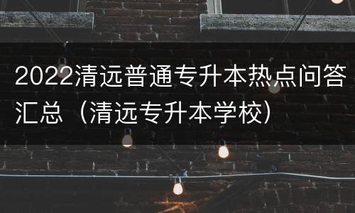 2022清远普通专升本热点问答汇总（清远专升本学校）