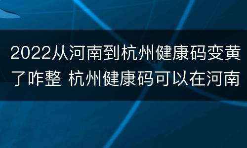 2022从河南到杭州健康码变黄了咋整 杭州健康码可以在河南用吗