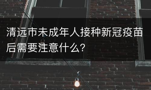 清远市未成年人接种新冠疫苗后需要注意什么？