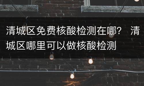 清城区免费核酸检测在哪？ 清城区哪里可以做核酸检测