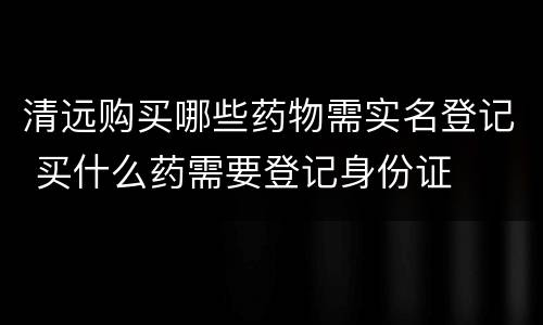 清远购买哪些药物需实名登记 买什么药需要登记身份证