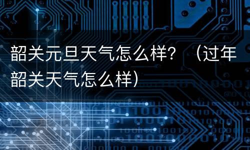 韶关元旦天气怎么样？（过年韶关天气怎么样）