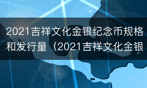 2021吉祥文化金银纪念币规格和发行量（2021吉祥文化金银纪念币规格和发行量是多少）