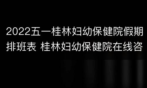 2022五一桂林妇幼保健院假期排班表 桂林妇幼保健院在线咨询