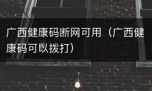 广西健康码断网可用（广西健康码可以拨打）