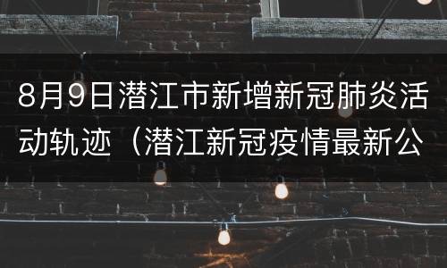 8月9日潜江市新增新冠肺炎活动轨迹（潜江新冠疫情最新公告）