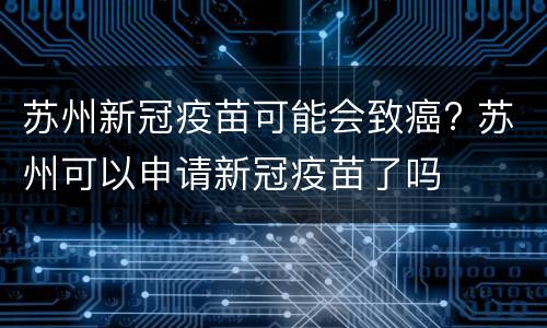 苏州新冠疫苗可能会致癌? 苏州可以申请新冠疫苗了吗