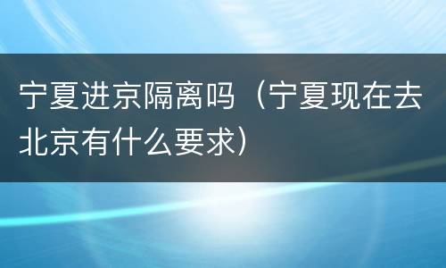 宁夏进京隔离吗（宁夏现在去北京有什么要求）